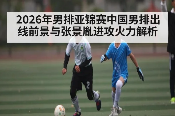 2026年男排亚锦赛中国男排出线前景与张景胤进攻火力解析
