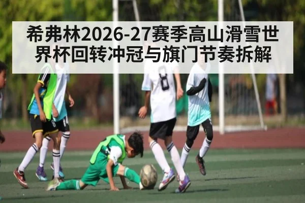希弗林2026-27赛季高山滑雪世界杯回转冲冠与旗门节奏拆解