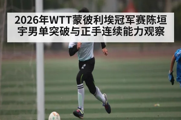 2026年WTT蒙彼利埃冠军赛陈垣宇男单突破与正手连续能力观察
